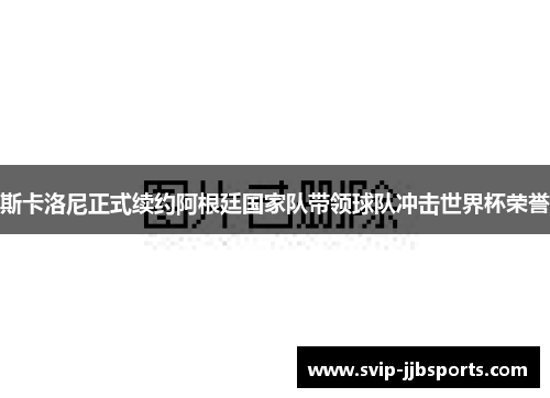斯卡洛尼正式续约阿根廷国家队带领球队冲击世界杯荣誉